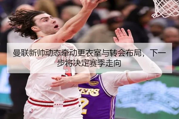 曼联新帅动态牵动更衣室与转会布局，下一步将决定赛季走向